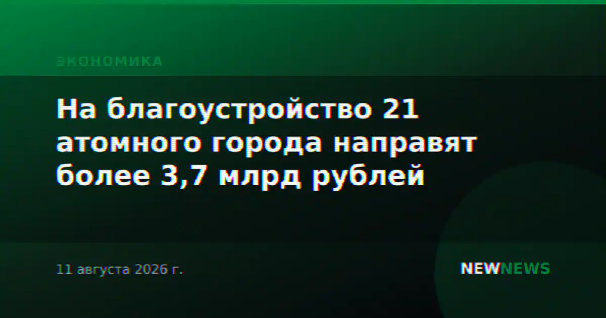 На благоустройство 21 атомного города направят более 3,7 млрд рублей