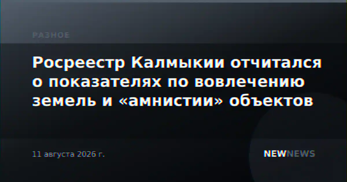 Росреестр Калмыкии отчитался о показателях по вовлечению земель и «амнистии» объектов