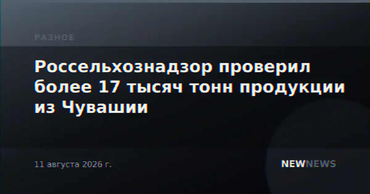 Россельхознадзор проверил более 17 тысяч тонн продукции из Чувашии