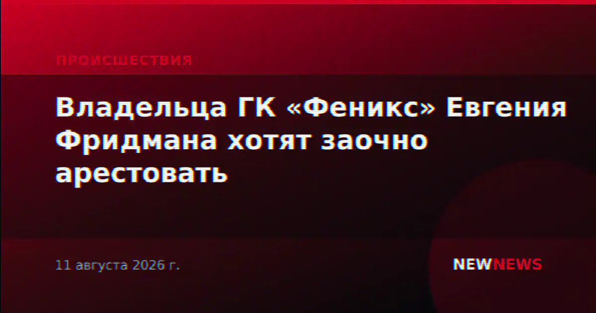 Владельца ГК «Феникс» Евгения Фридмана хотят заочно арестовать