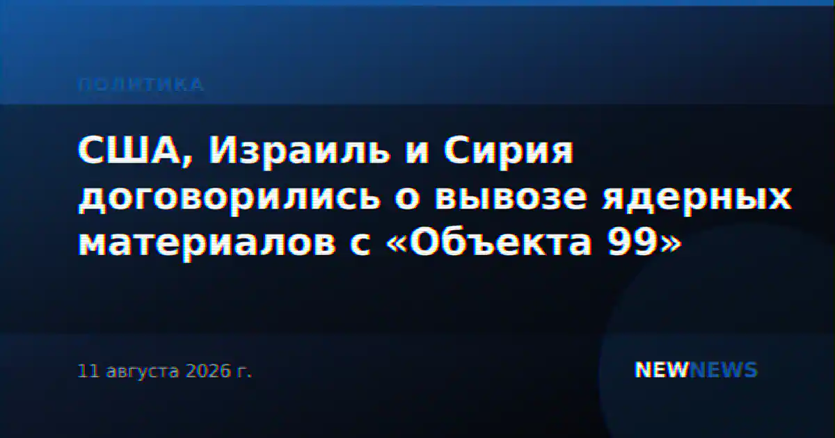 США, Израиль и Сирия договорились о вывозе ядерных материалов с «Объекта 99»