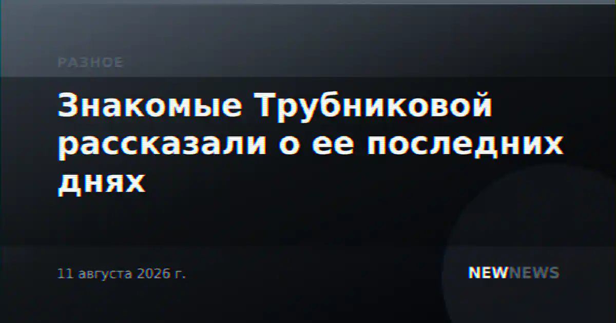 Знакомые Трубниковой рассказали о ее последних днях