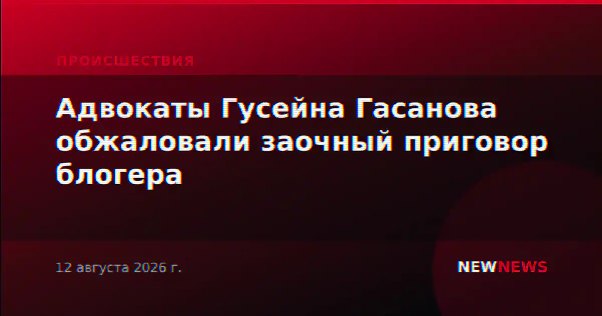 Адвокаты Гусейна Гасанова обжаловали заочный приговор блогера