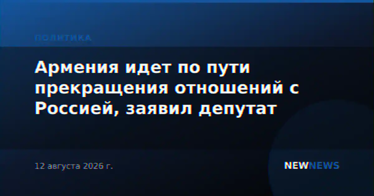Армения идет по пути прекращения отношений с Россией, заявил депутат