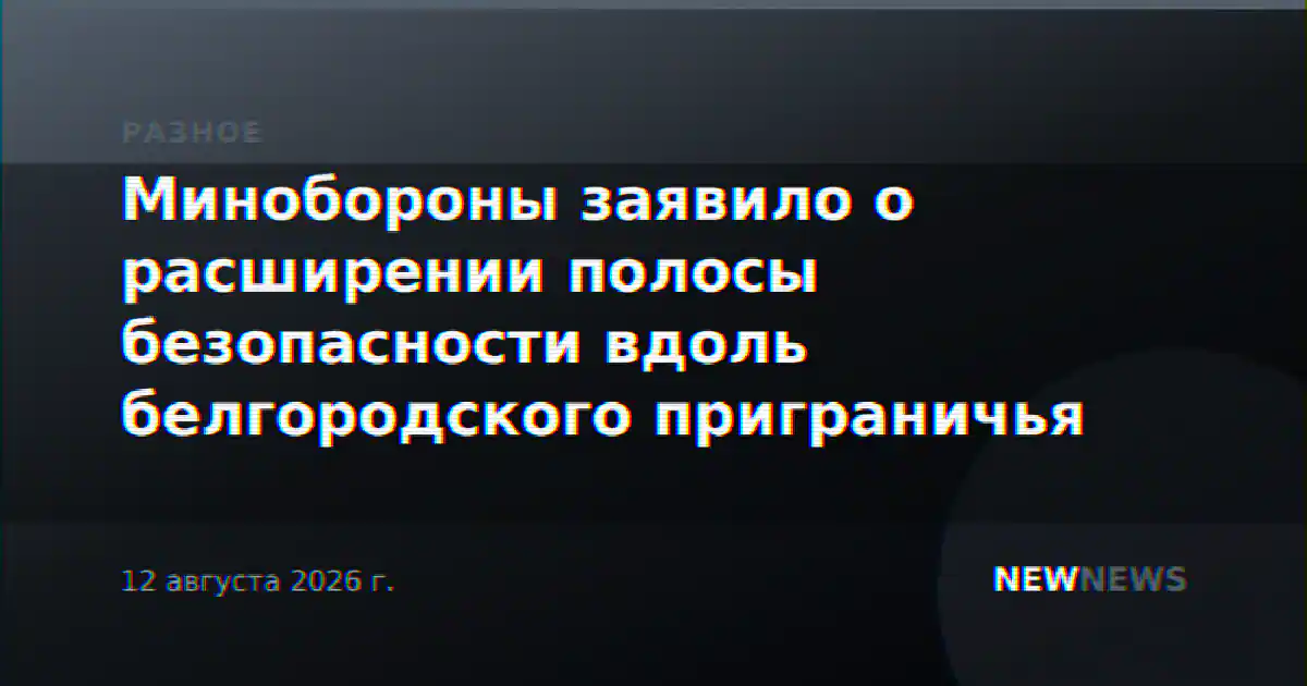 Минобороны заявило о расширении полосы безопасности вдоль белгородского приграничья