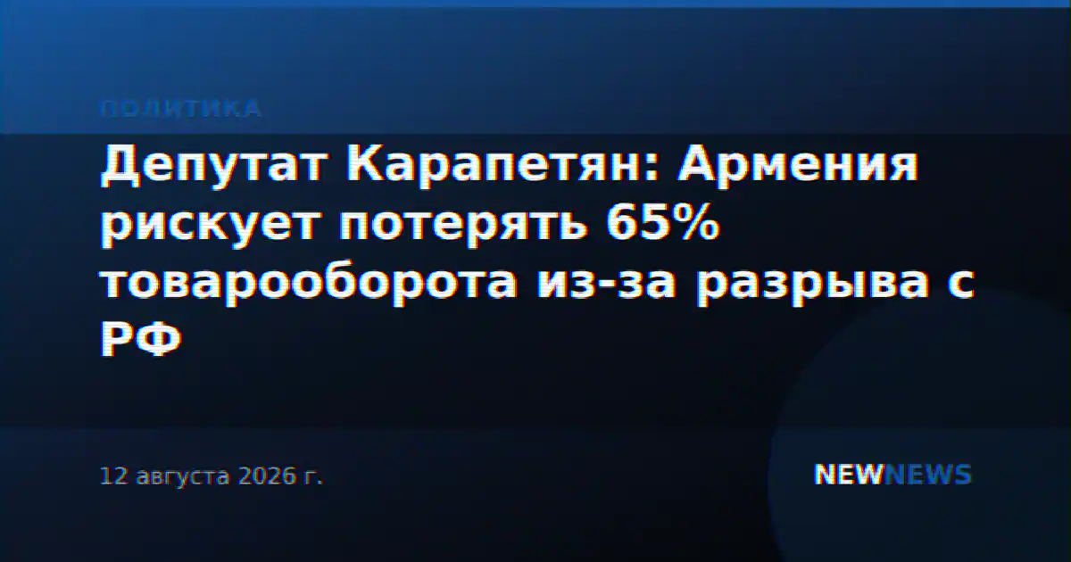 Депутат Карапетян: Армения рискует потерять 65% товарооборота из-за разрыва с РФ
