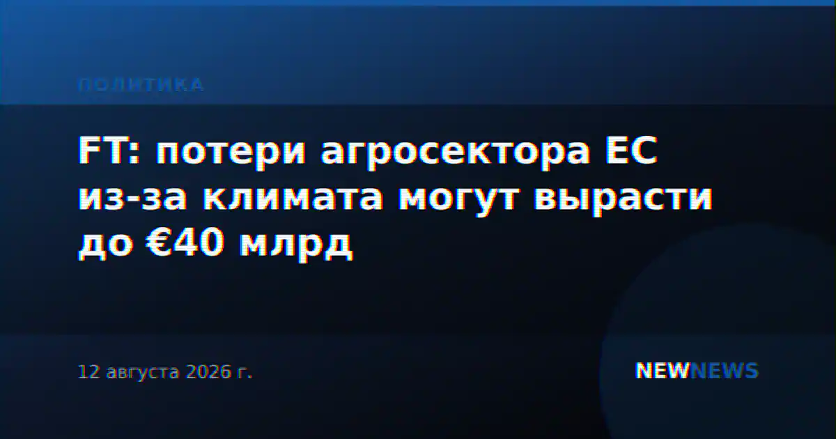 FT: потери агросектора ЕС из-за климата могут вырасти до €40 млрд