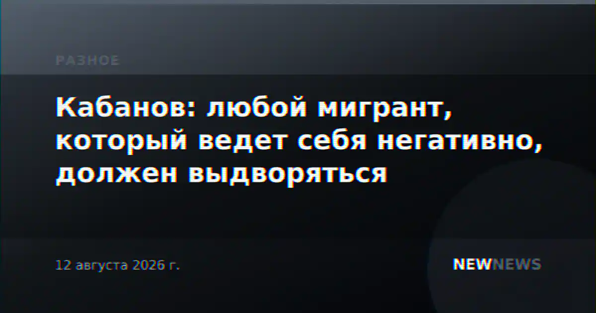 Кабанов: любой мигрант, который ведет себя негативно, должен выдворяться