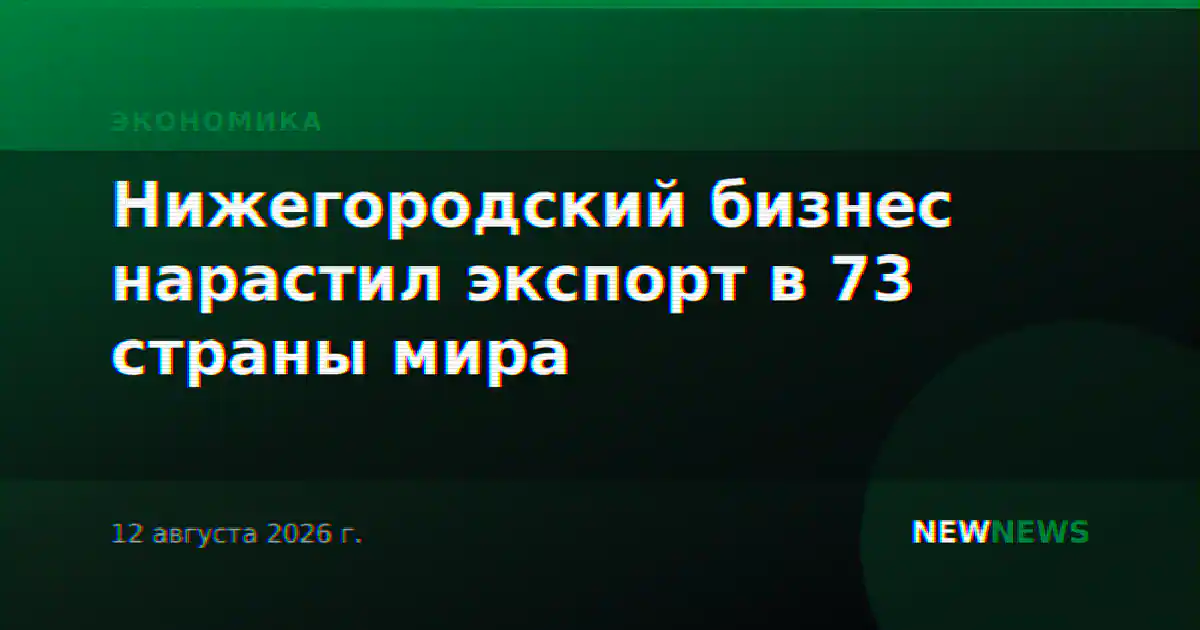 Нижегородский бизнес нарастил экспорт в 73 страны мира
