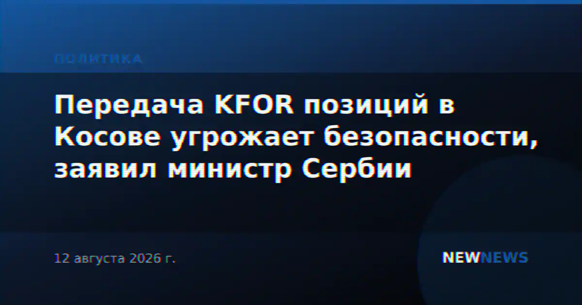 Передача KFOR позиций в Косове угрожает безопасности, заявил министр Сербии