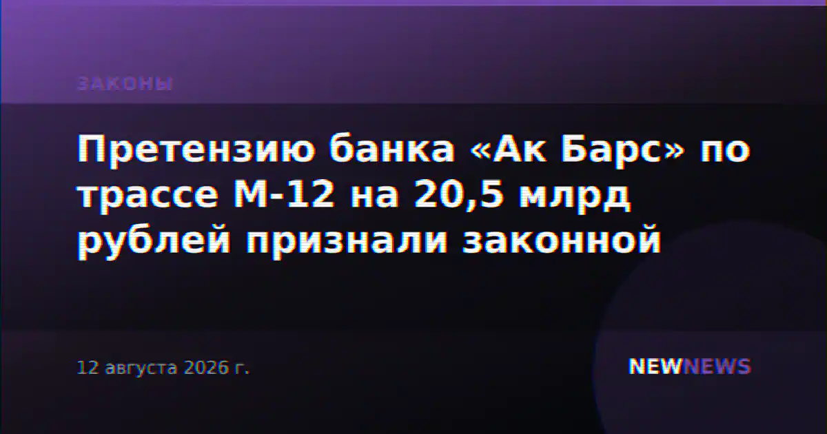 Претензию банка «Ак Барс» по трассе М-12 на 20,5 млрд рублей признали законной