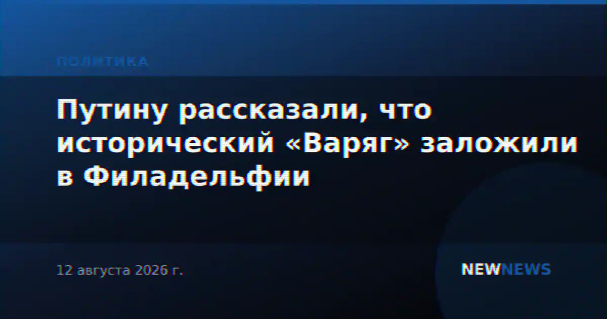 Путину рассказали, что исторический «Варяг» заложили в Филадельфии