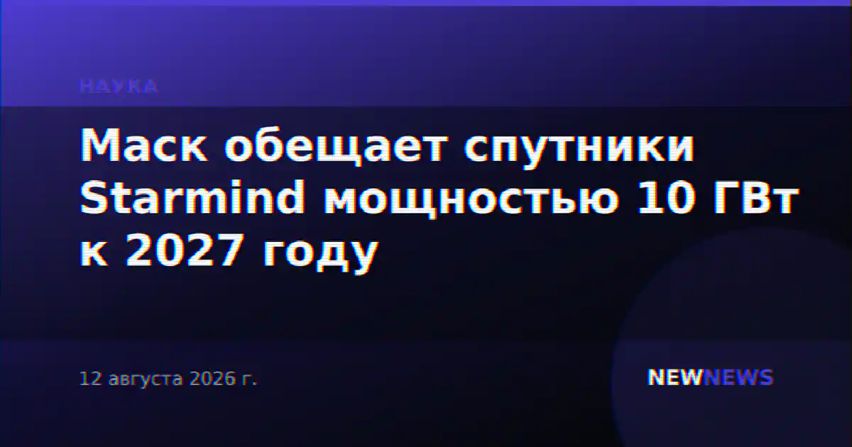 Маск обещает спутники Starmind мощностью 10 ГВт к 2027 году