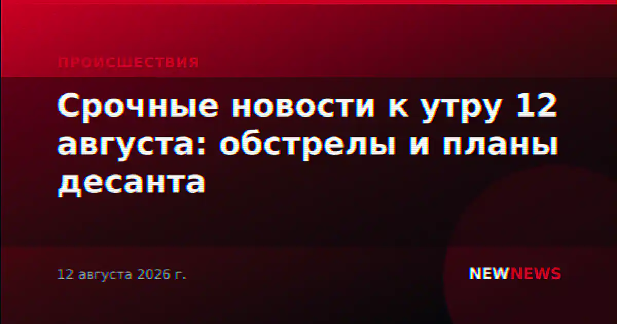 Срочные новости к утру 12 августа: обстрелы и планы десанта