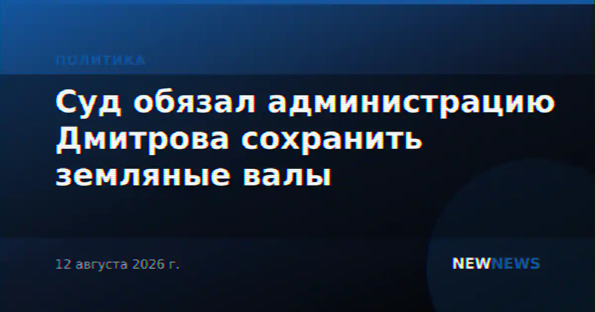 Суд обязал администрацию Дмитрова сохранить земляные валы
