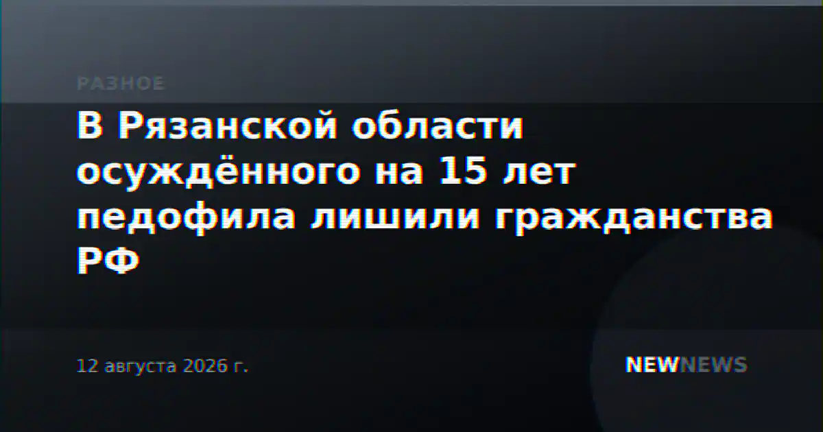 В Рязанской области осуждённого на 15 лет педофила лишили гражданства РФ