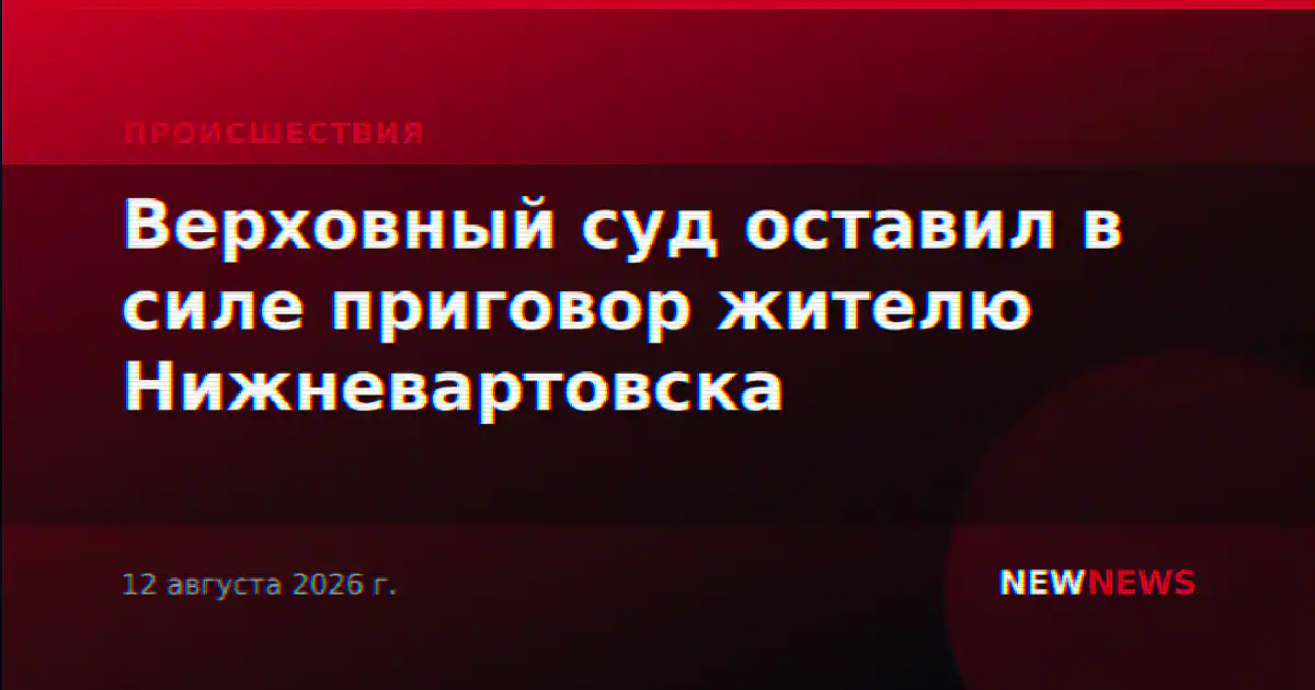 Верховный суд оставил в силе приговор жителю Нижневартовска