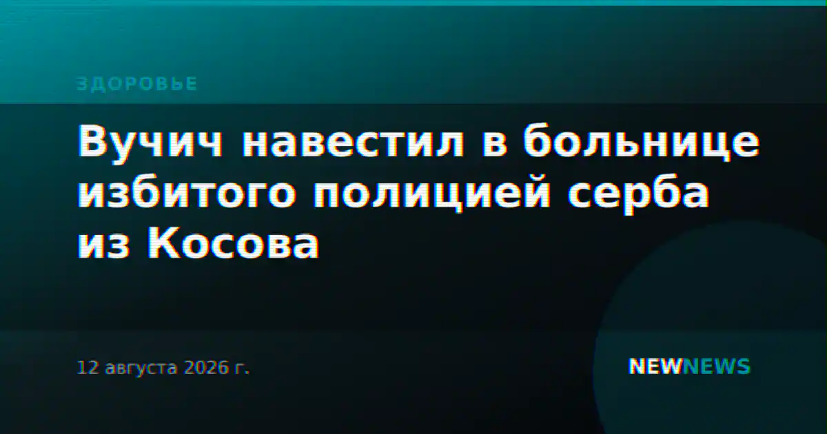 Вучич навестил в больнице избитого полицией серба из Косова
