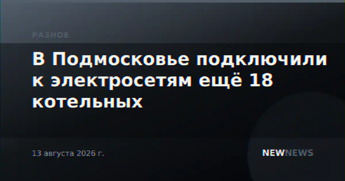 В Подмосковье подключили к электросетям ещё 18 котельных