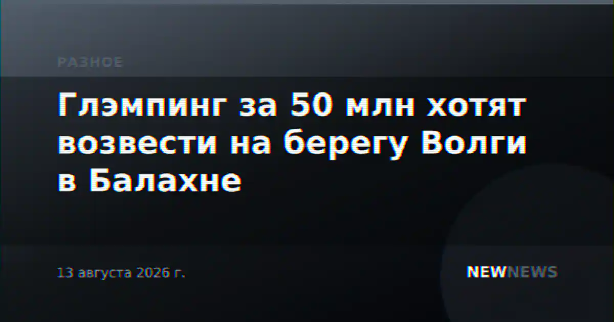 Глэмпинг за 50 млн хотят возвести на берегу Волги в Балахне