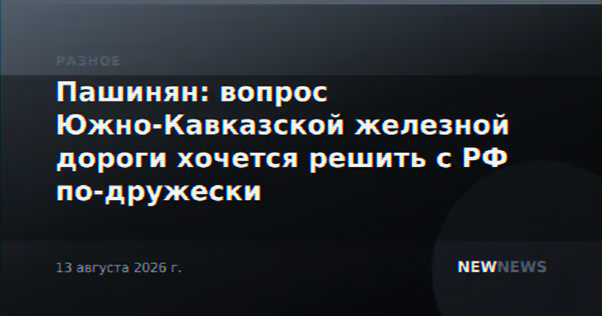 Пашинян: вопрос Южно-Кавказской железной дороги хочется решить с РФ по-дружески