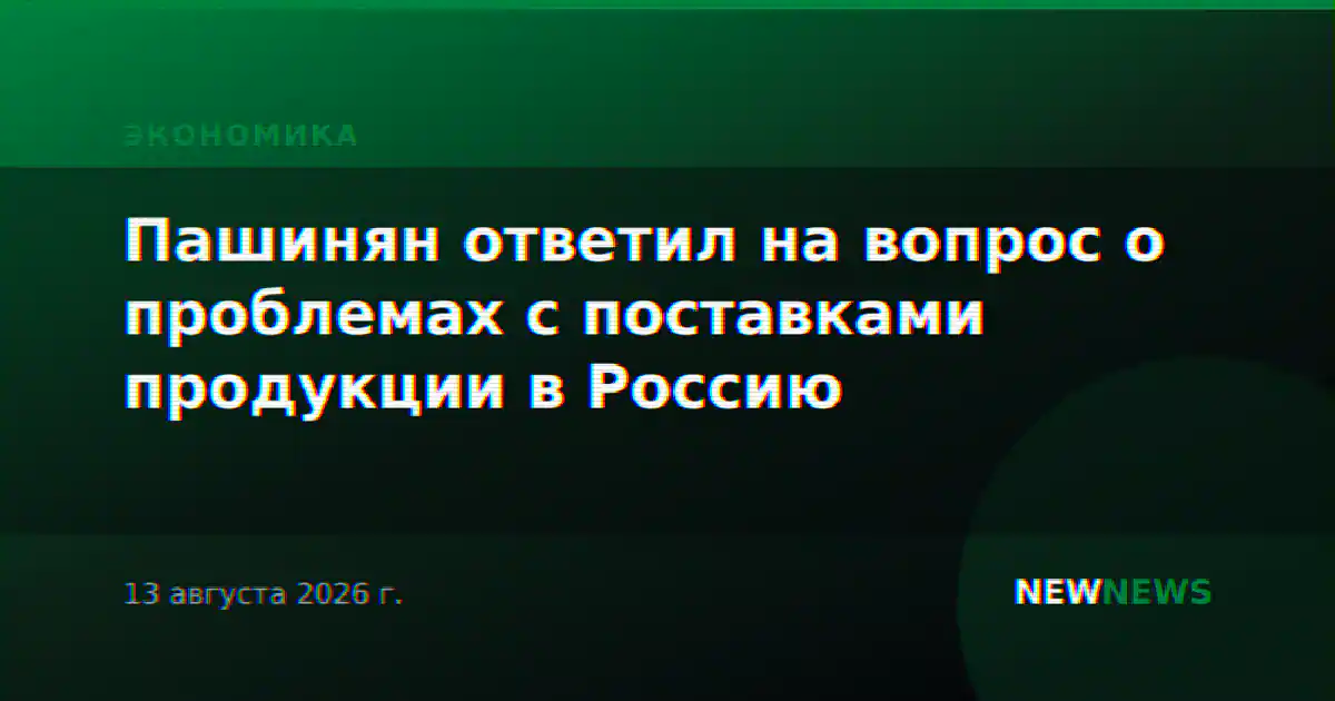 Пашинян ответил на вопрос о проблемах с поставками продукции в Россию