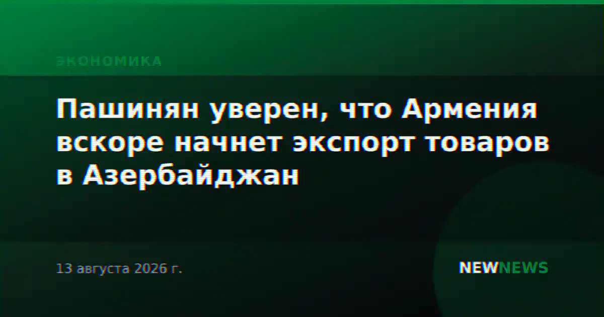 Пашинян уверен, что Армения вскоре начнет экспорт товаров в Азербайджан