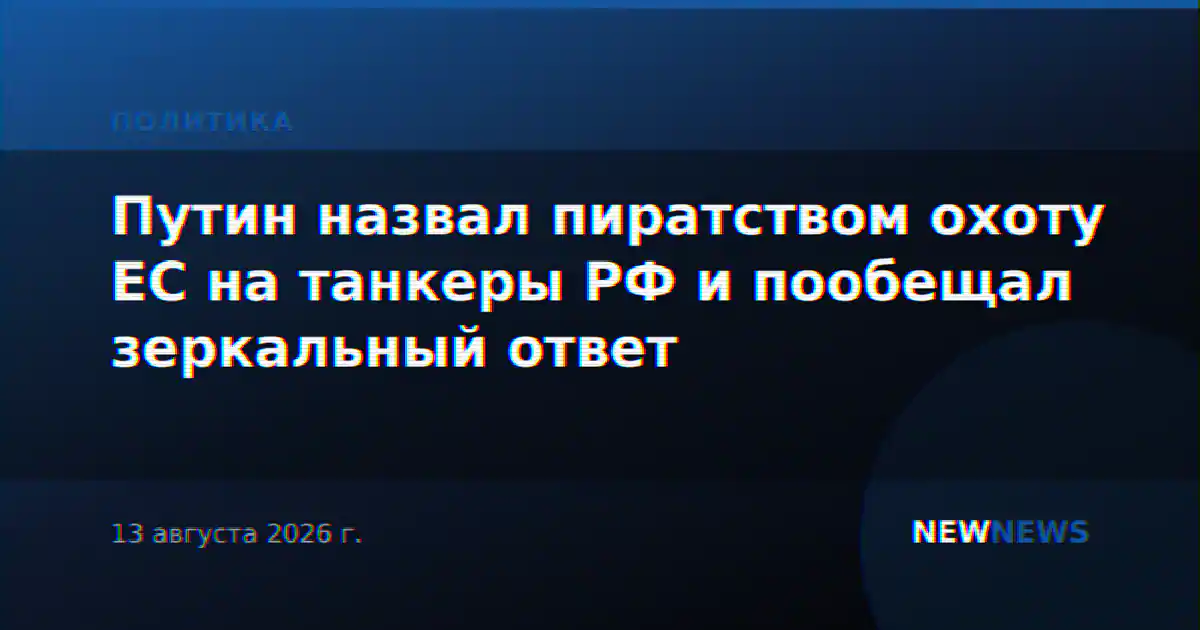 Путин назвал пиратством охоту ЕС на танкеры РФ и пообещал зеркальный ответ