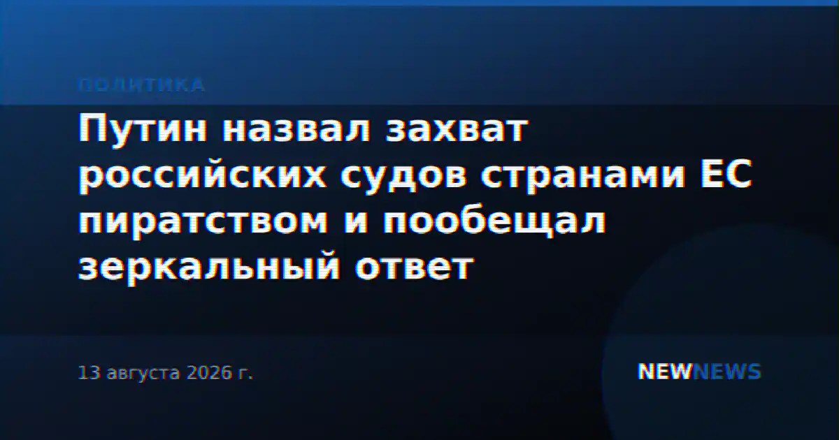 Путин назвал захват российских судов странами ЕС пиратством и пообещал зеркальный ответ