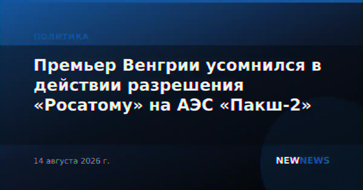 Премьер Венгрии усомнился в действии разрешения «Росатому» на АЭС «Пакш-2»