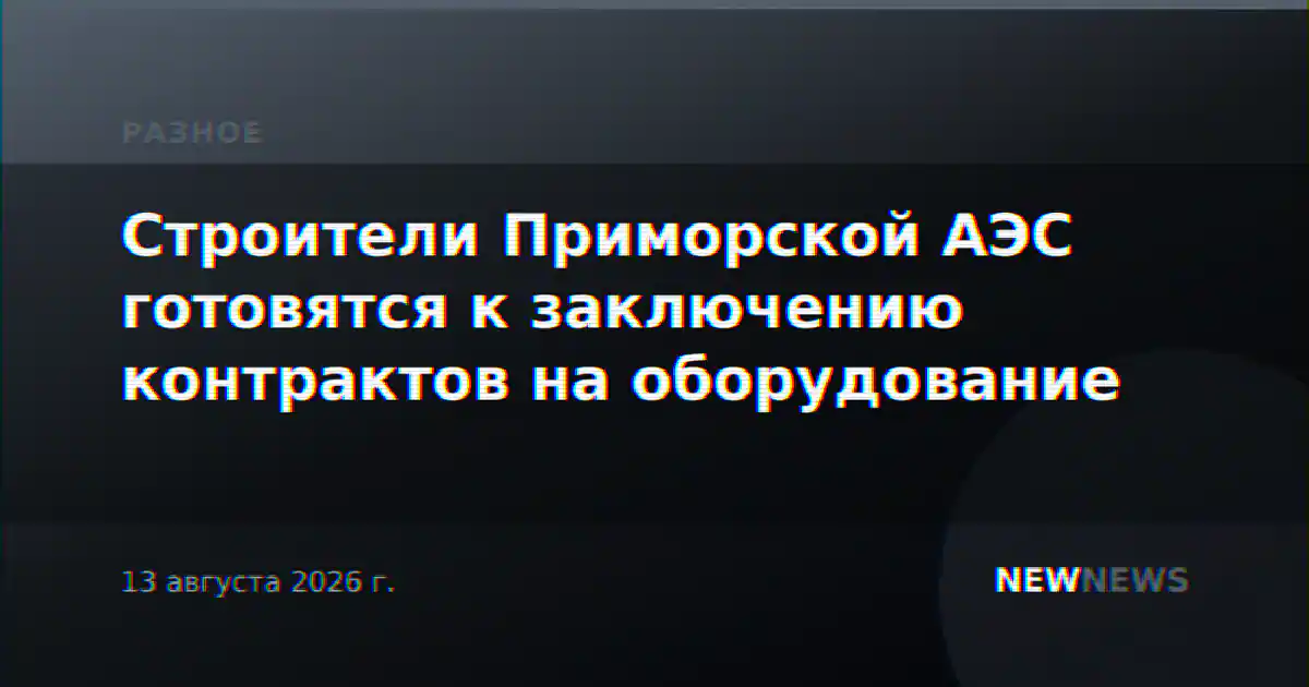 Строители Приморской АЭС готовятся к заключению контрактов на оборудование