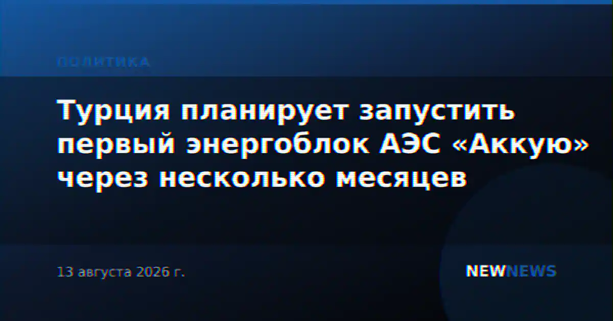 Турция планирует запустить первый энергоблок АЭС «Аккую» через несколько месяцев