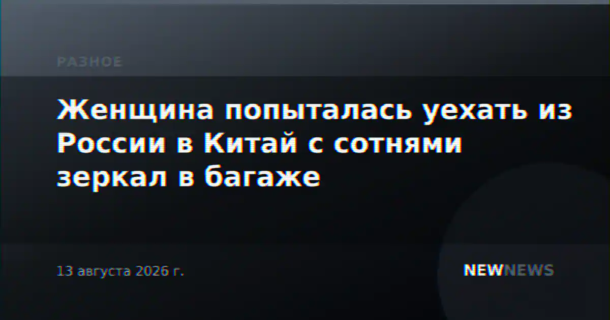 Женщина попыталась уехать из России в Китай с сотнями зеркал в багаже