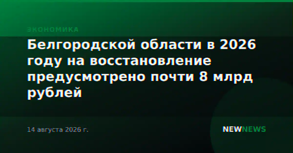 Белгородской области в 2026 году на восстановление предусмотрено почти 8 млрд рублей