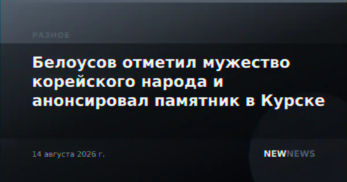Белоусов отметил мужество корейского народа и анонсировал памятник в Курске