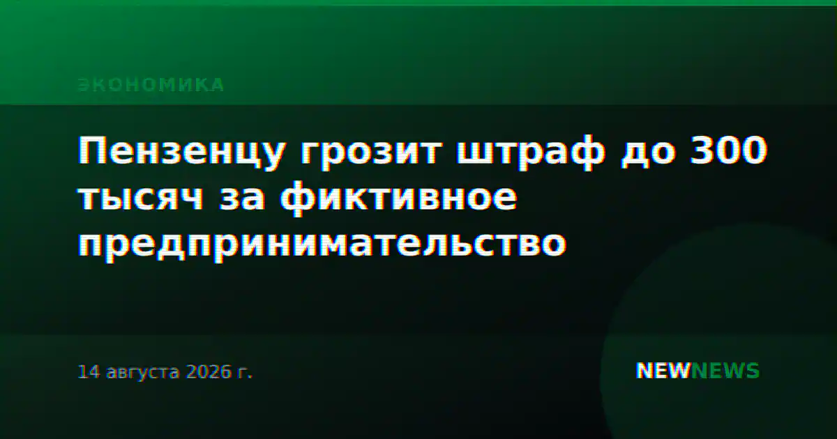 Пензенцу грозит штраф до 300 тысяч за фиктивное предпринимательство