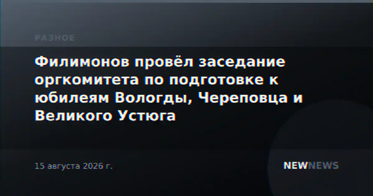 Филимонов провёл заседание оргкомитета по подготовке к юбилеям Вологды, Череповца и Великого Устюга