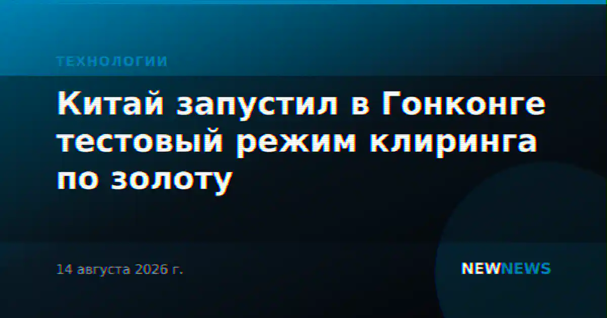 Китай запустил в Гонконге тестовый режим клиринга по золоту