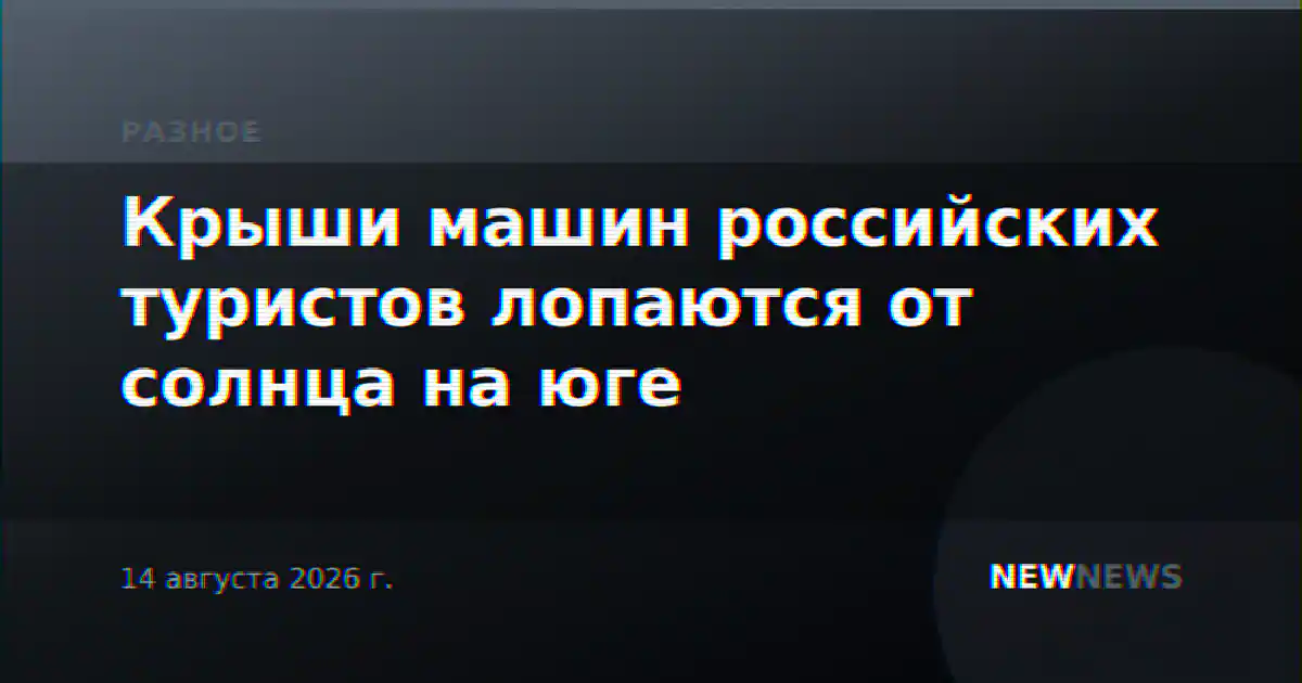 Крыши машин российских туристов лопаются от солнца на юге