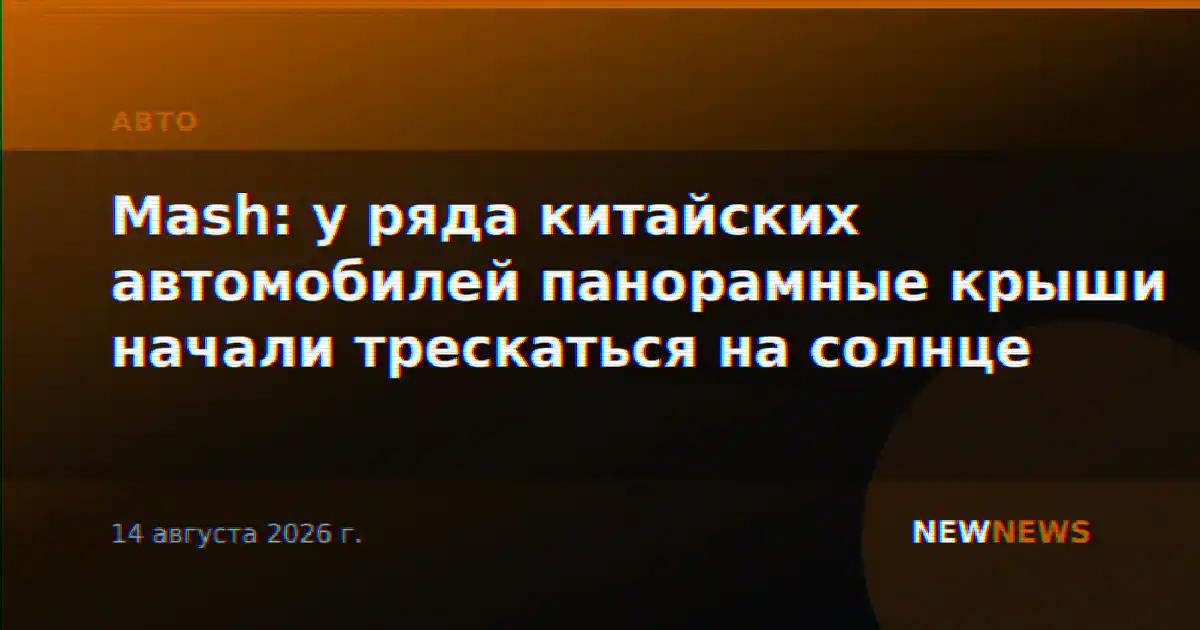 Mash: у ряда китайских автомобилей панорамные крыши начали трескаться на солнце