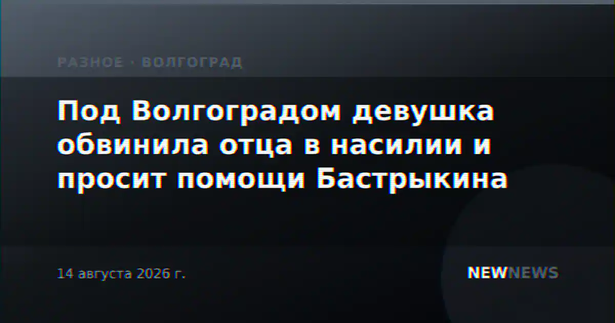 Под Волгоградом девушка обвинила отца в насилии и просит помощи Бастрыкина