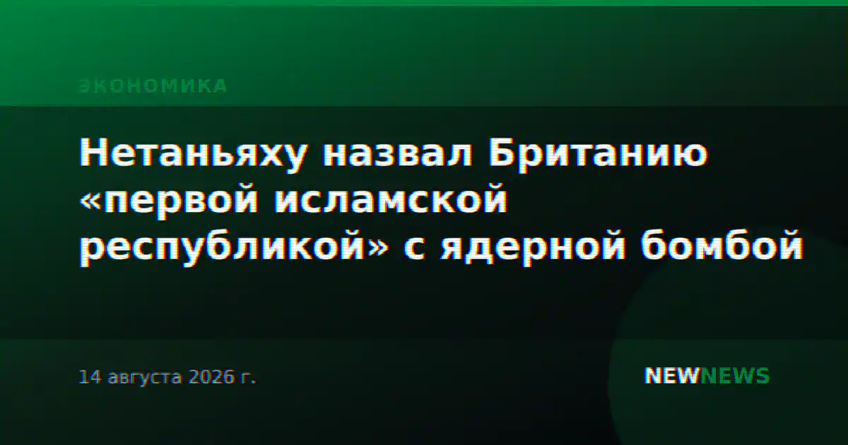 Нетаньяху назвал Британию «первой исламской республикой» с ядерной бомбой