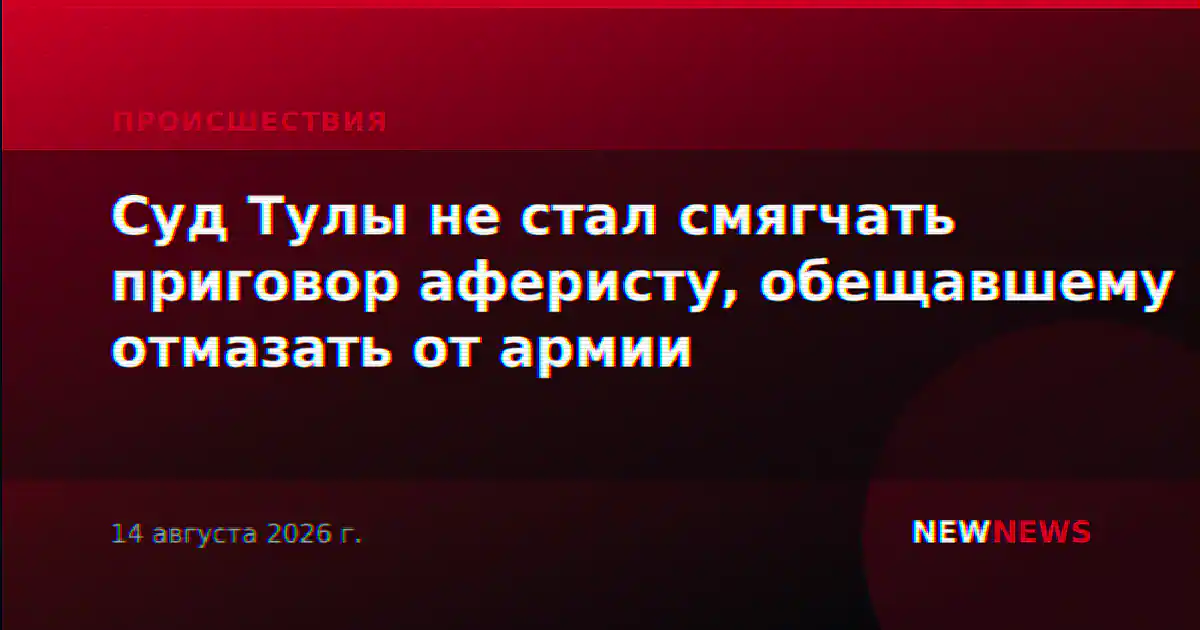 Суд Тулы не стал смягчать приговор аферисту, обещавшему отмазать от армии