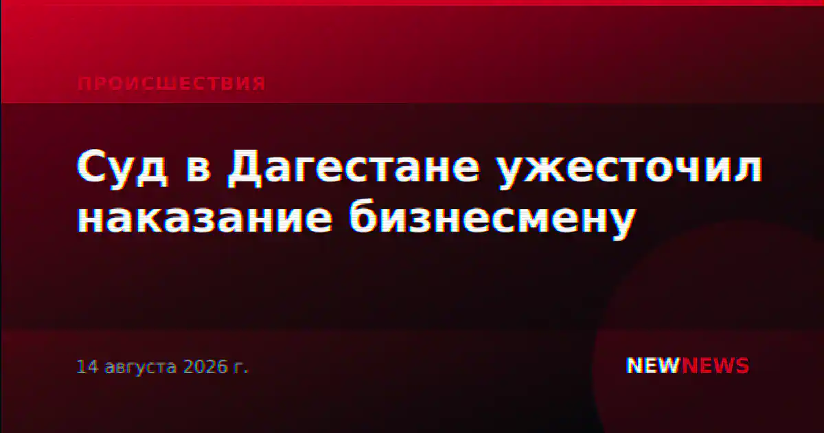Суд в Дагестане ужесточил наказание бизнесмену