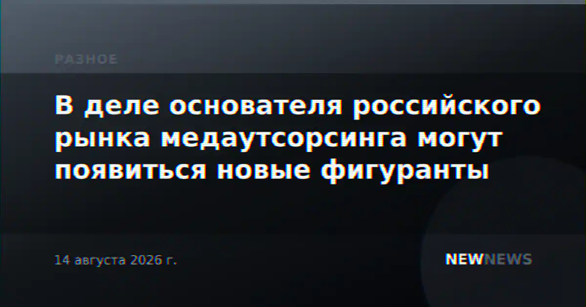 В деле основателя российского рынка медаутсорсинга могут появиться новые фигуранты