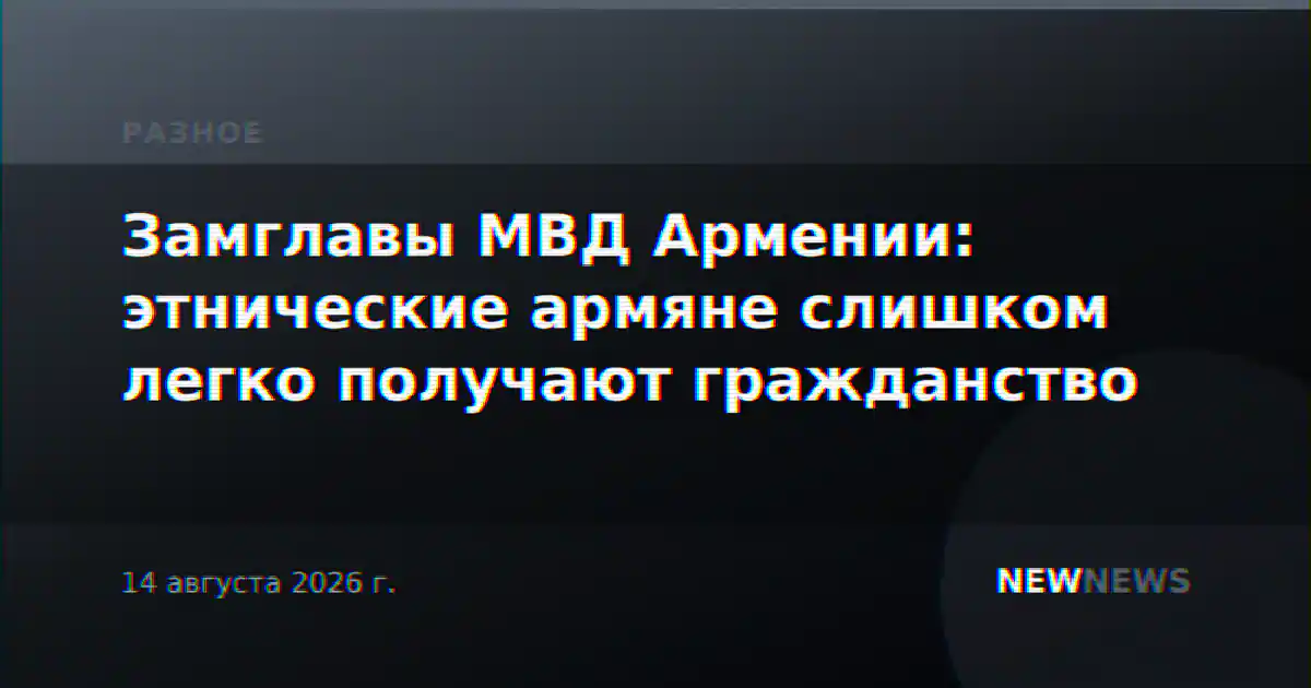 Замглавы МВД Армении: этнические армяне слишком легко получают гражданство