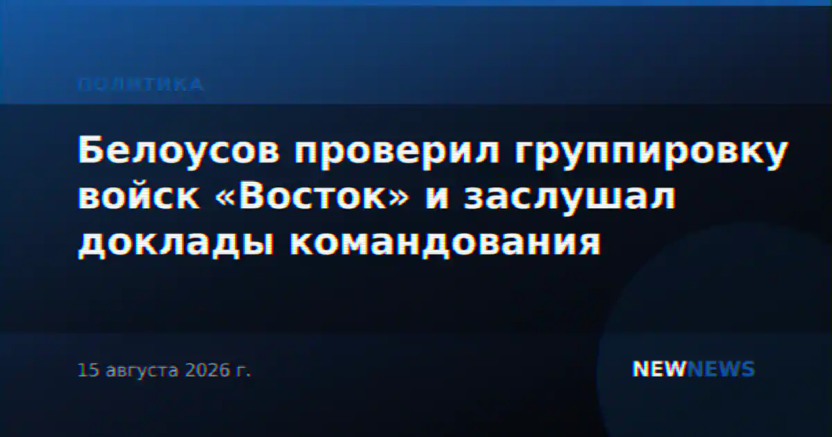 Белоусов проверил группировку войск «Восток» и заслушал доклады командования