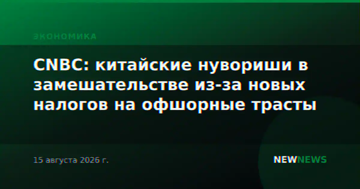 CNBC: китайские нувориши в замешательстве из-за новых налогов на офшорные трасты