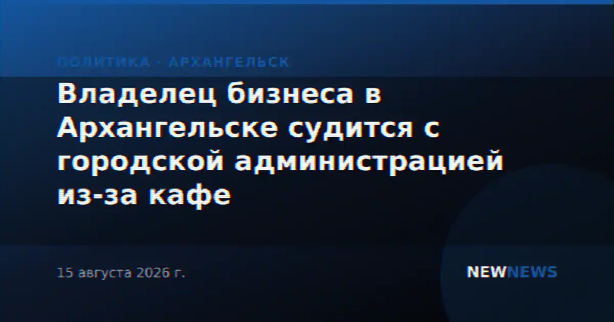Владелец бизнеса в Архангельске судится с городской администрацией из-за кафе