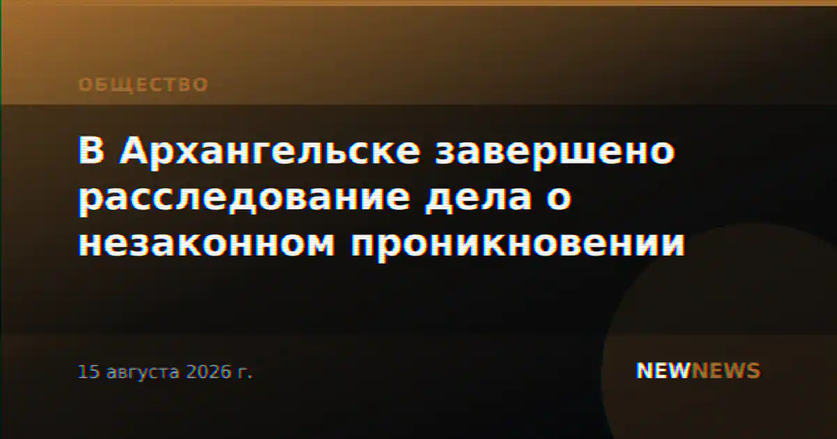 В Архангельске завершено расследование дела о незаконном проникновении
